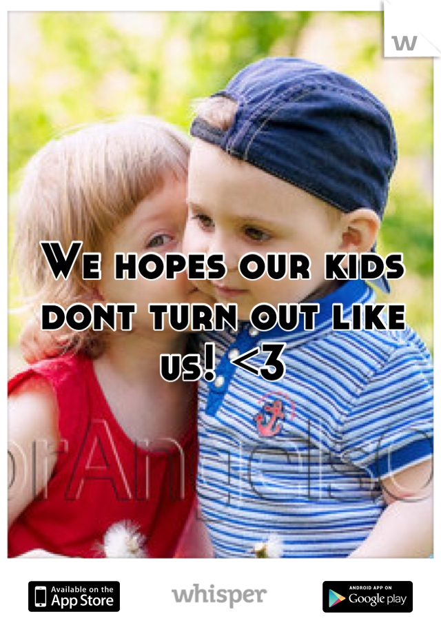 We hopes our kids dont turn out like us! <3