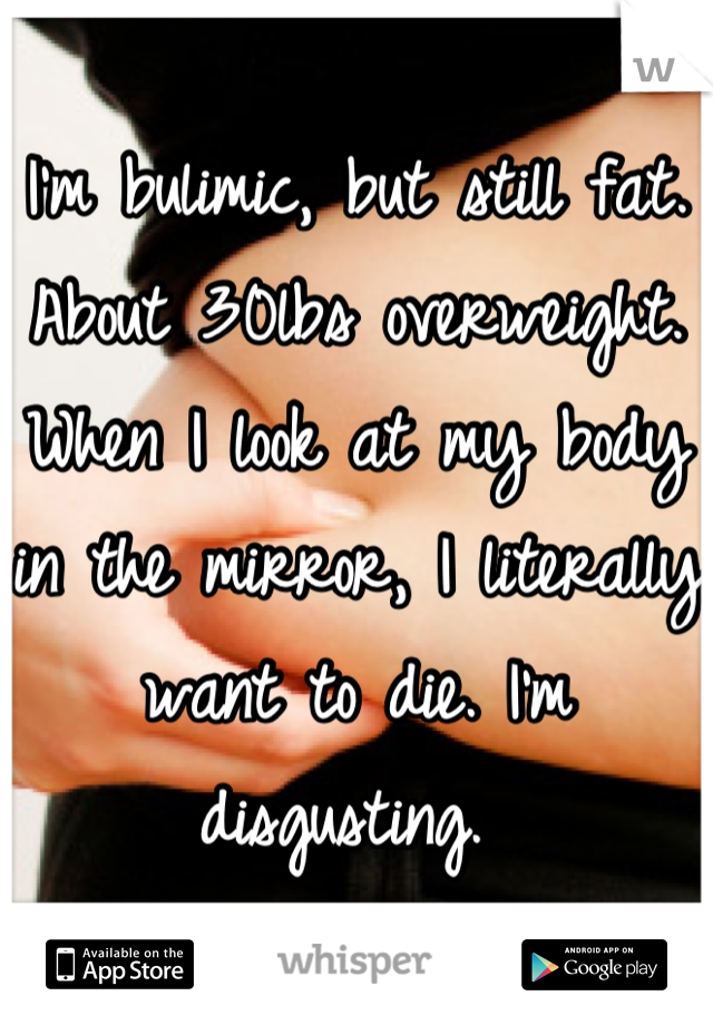 I'm bulimic, but still fat. About 30lbs overweight. When I look at my body in the mirror, I literally want to die. I'm disgusting. 