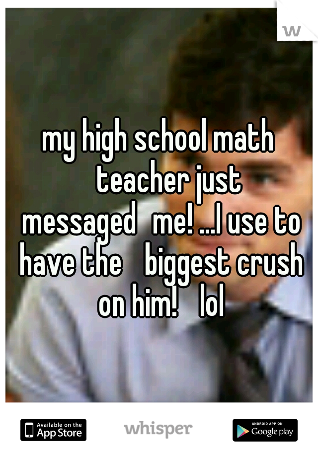 my high school math 
teacher just messaged
me! ...I use to have the 
biggest crush on him! 
lol
