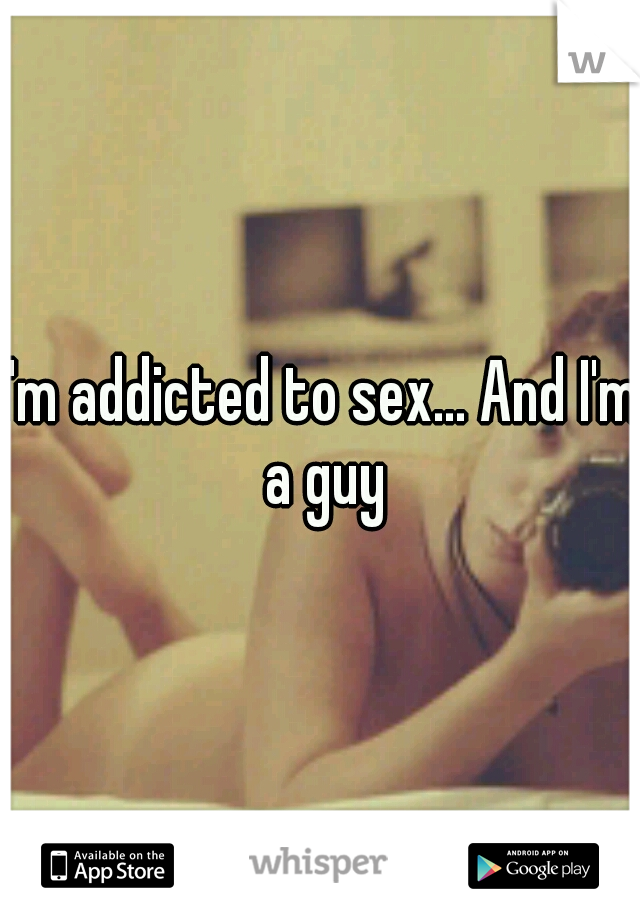 I'm addicted to sex... And I'm a guy