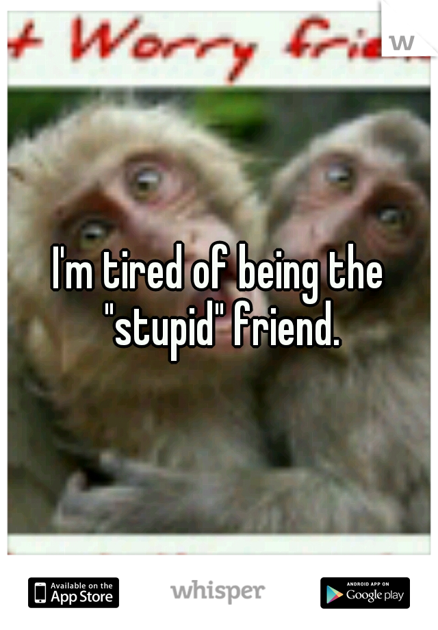 I'm tired of being the "stupid" friend.