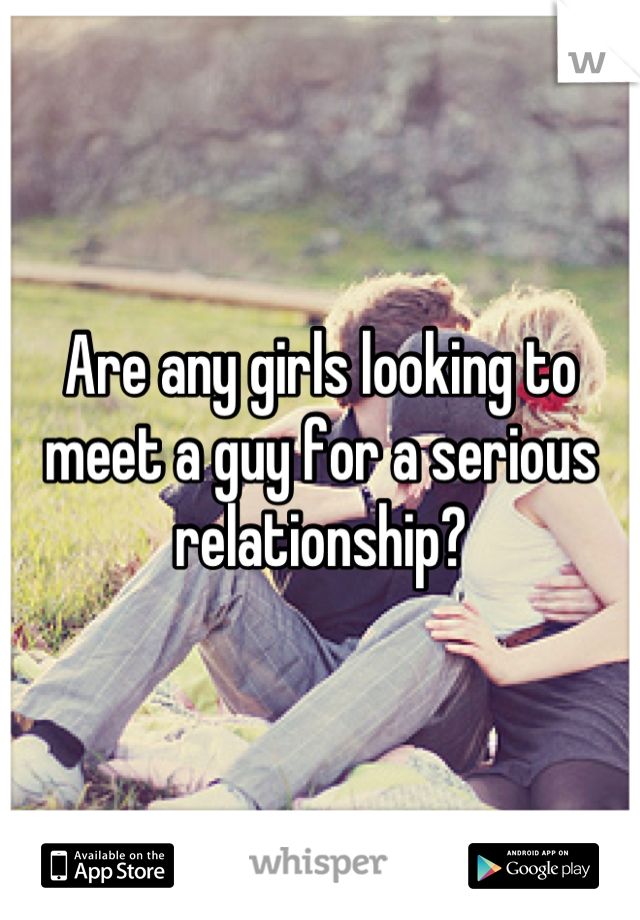 Are any girls looking to meet a guy for a serious relationship?