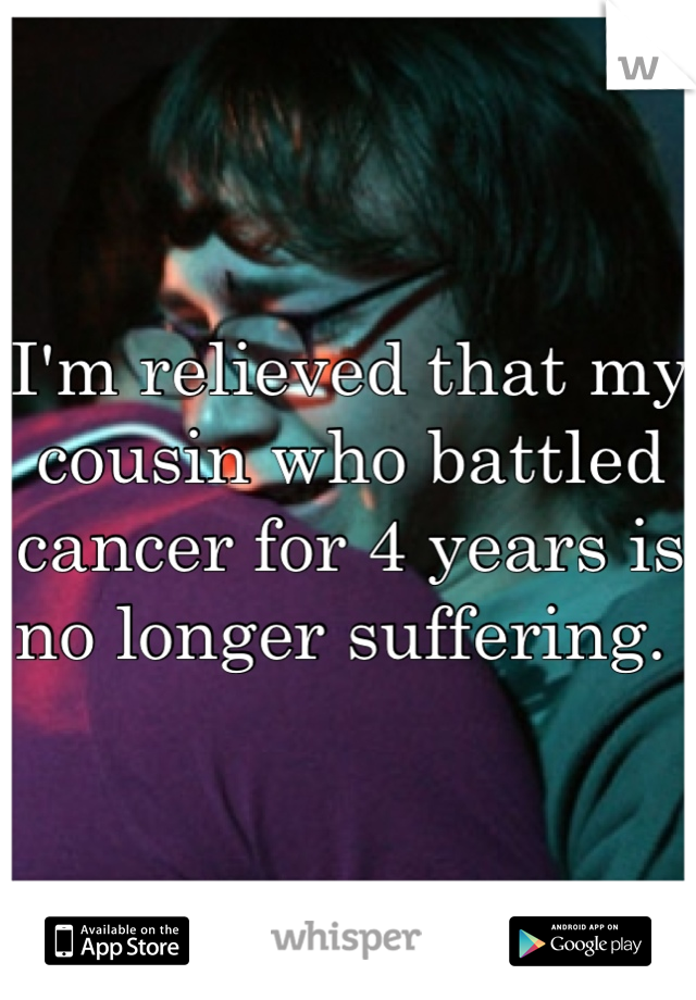 I'm relieved that my cousin who battled cancer for 4 years is no longer suffering. 