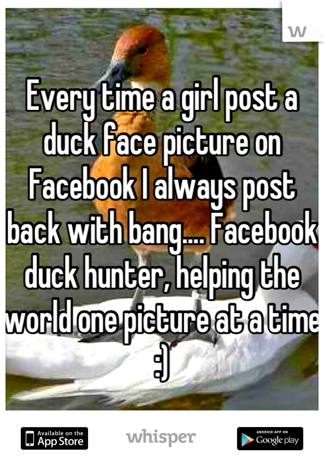 Every time a girl post a duck face picture on Facebook I always post back with bang.... Facebook duck hunter, helping the world one picture at a time :)