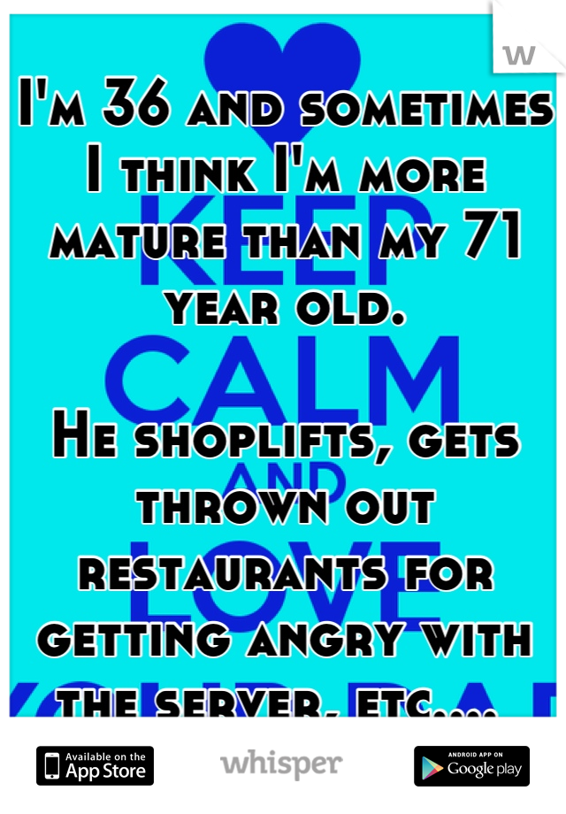 I'm 36 and sometimes I think I'm more mature than my 71 year old.

He shoplifts, gets thrown out restaurants for getting angry with the server, etc.... 