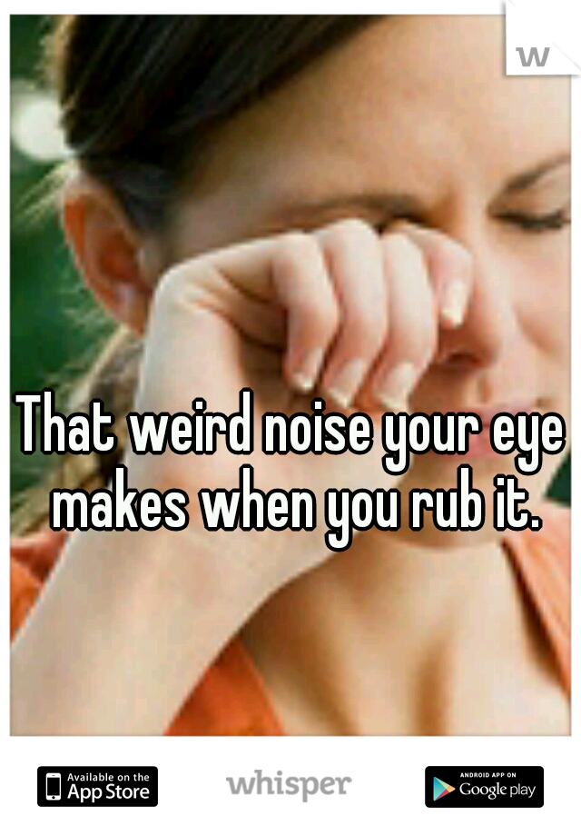 That weird noise your eye makes when you rub it.