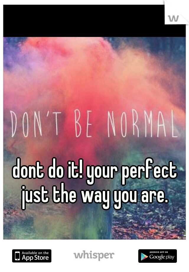 dont do it! your perfect just the way you are. 