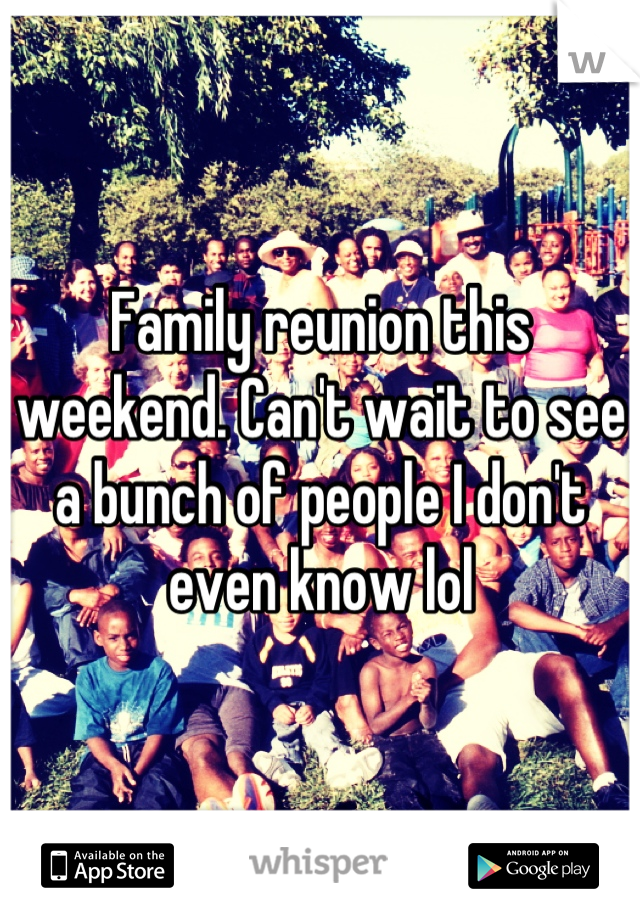 Family reunion this weekend. Can't wait to see a bunch of people I don't even know lol