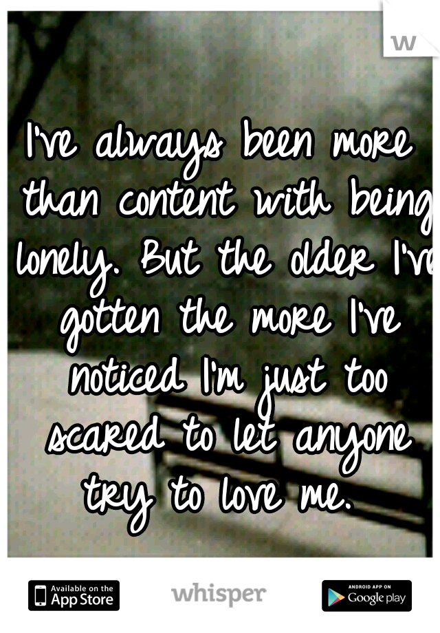 I've always been more than content with being lonely. But the older I've gotten the more I've noticed I'm just too scared to let anyone try to love me.
