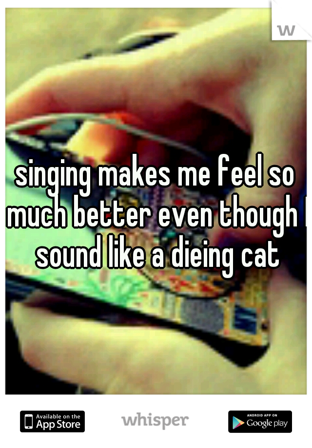 singing makes me feel so much better even though I sound like a dieing cat