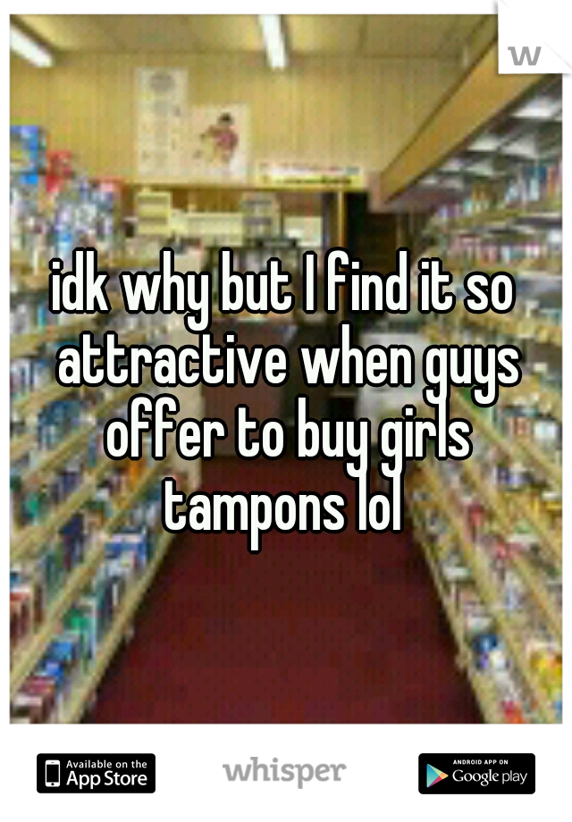 idk why but I find it so attractive when guys offer to buy girls tampons lol 