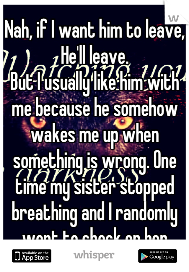 Nah, if I want him to leave,
He'll leave.
But I usually like him with me because he somehow wakes me up when something is wrong. One time my sister stopped breathing and I randomly went to check on her