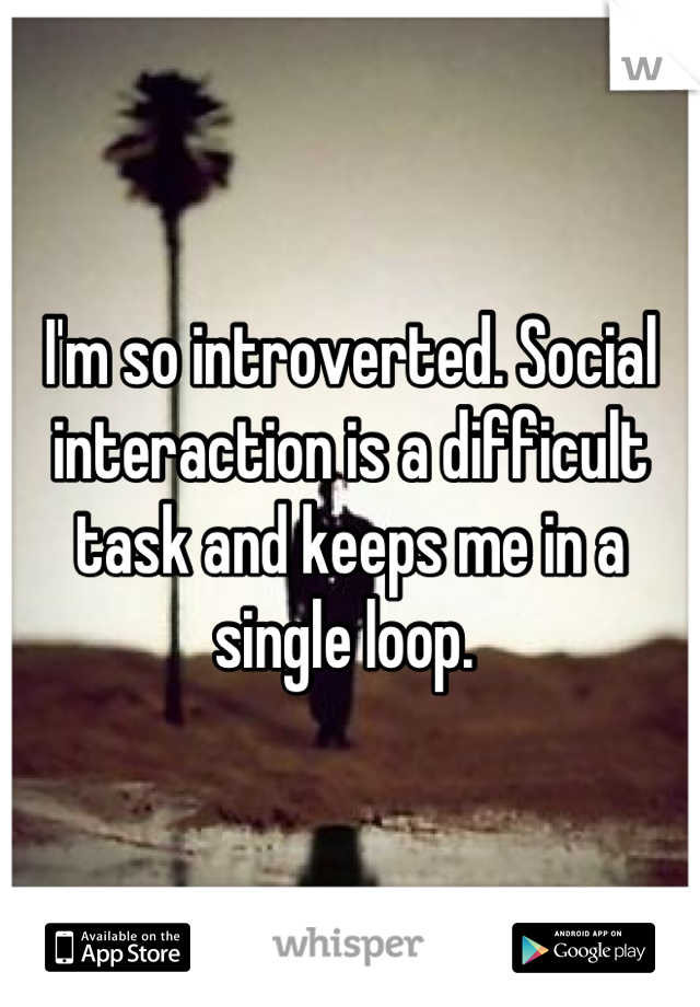 I'm so introverted. Social interaction is a difficult task and keeps me in a single loop. 