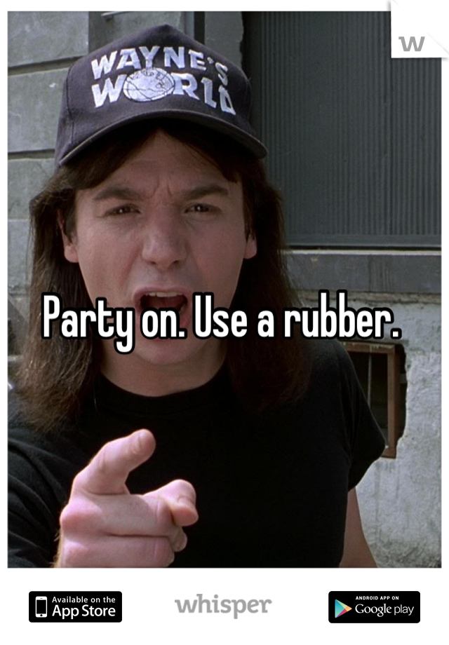 Party on. Use a rubber. 