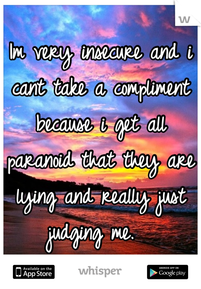 Im very insecure and i cant take a compliment because i get all paranoid that they are lying and really just judging me.  