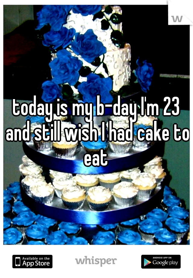 today is my b-day I'm 23 and still wish I had cake to eat 