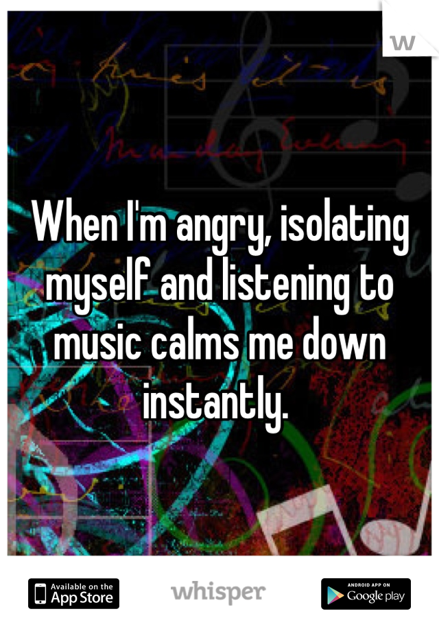 When I'm angry, isolating myself and listening to music calms me down instantly. 