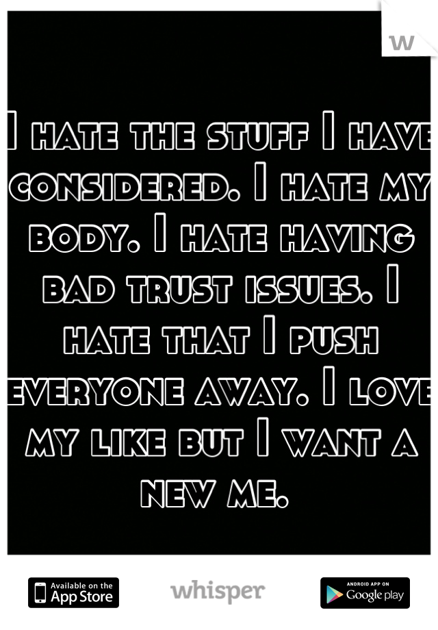 I hate the stuff I have considered. I hate my body. I hate having bad trust issues. I hate that I push everyone away. I love my like but I want a new me. 