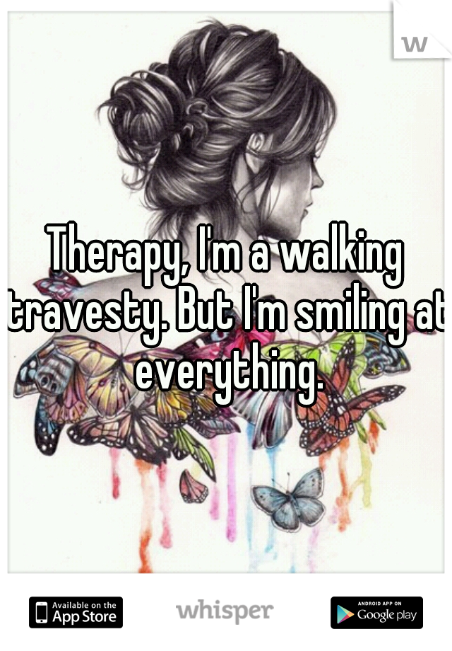 Therapy, I'm a walking travesty. But I'm smiling at everything.