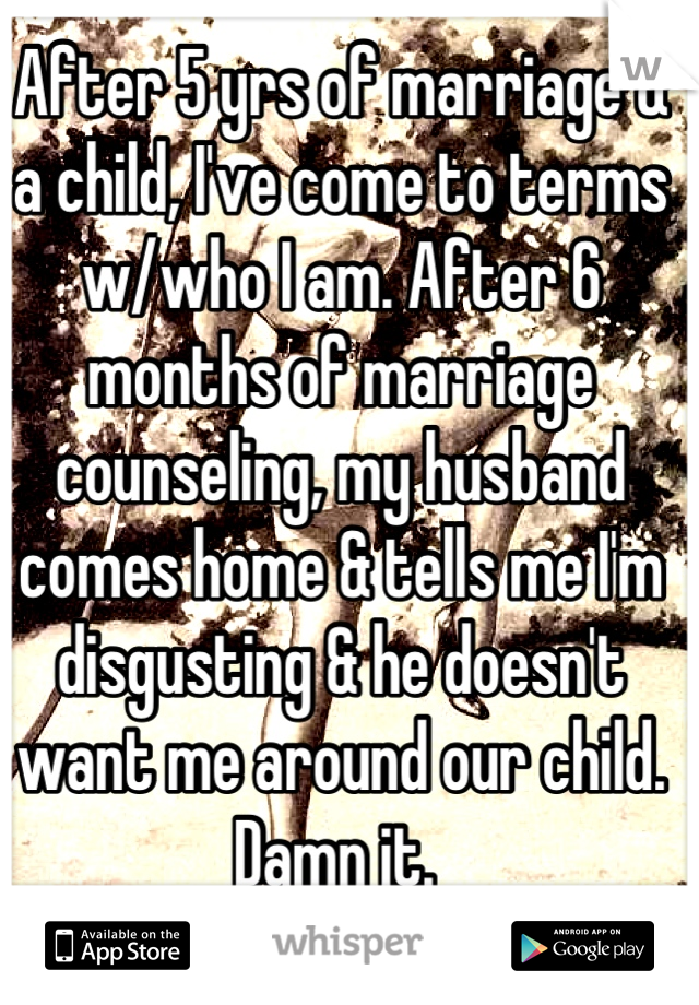 After 5 yrs of marriage & a child, I've come to terms w/who I am. After 6 months of marriage counseling, my husband comes home & tells me I'm disgusting & he doesn't want me around our child. Damn it. 