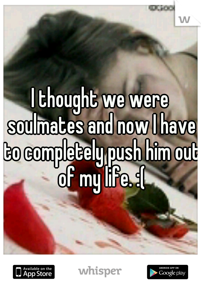I thought we were soulmates and now I have to completely push him out of my life. :(