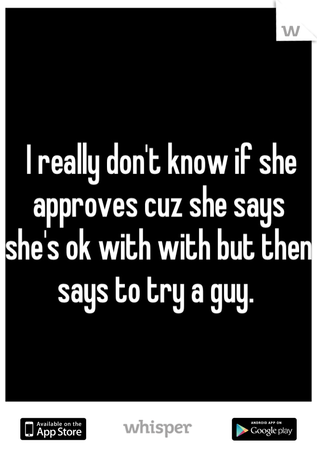  I really don't know if she approves cuz she says she's ok with with but then says to try a guy. 