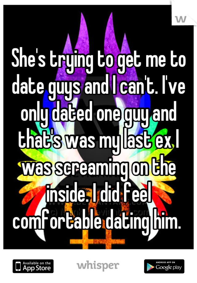 She's trying to get me to date guys and I can't. I've only dated one guy and that's was my last ex I was screaming on the inside. I did feel comfortable dating him. 