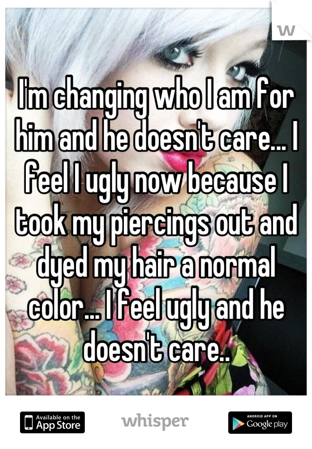 I'm changing who I am for him and he doesn't care... I feel I ugly now because I took my piercings out and dyed my hair a normal color... I feel ugly and he doesn't care..