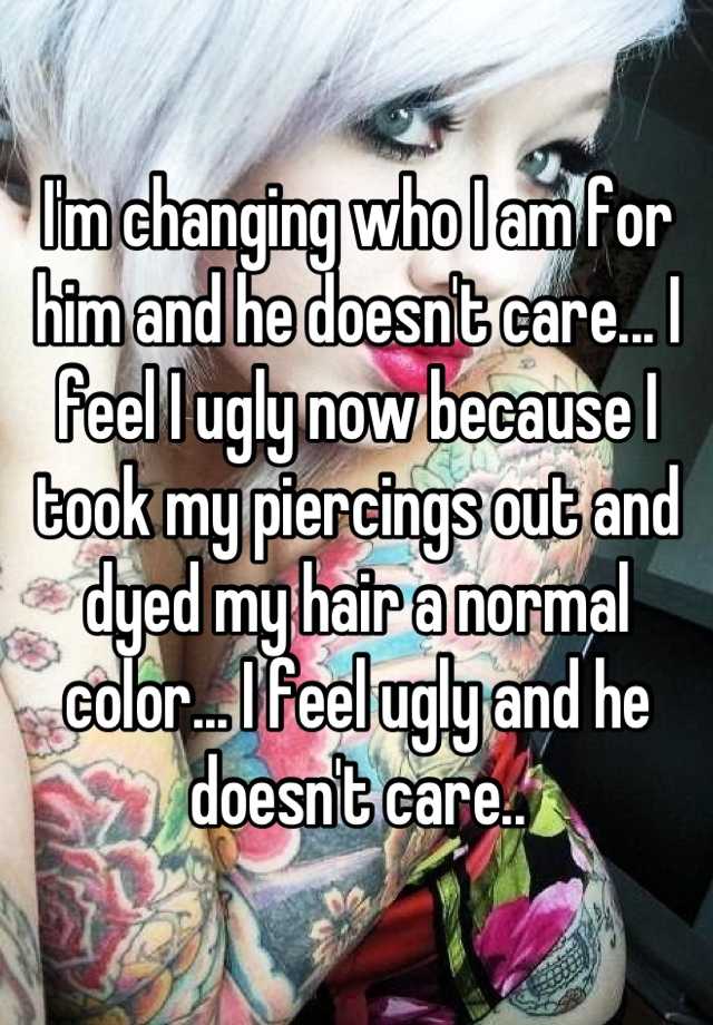 I'm changing who I am for him and he doesn't care... I feel I ugly now because I took my piercings out and dyed my hair a normal color... I feel ugly and he doesn't care..