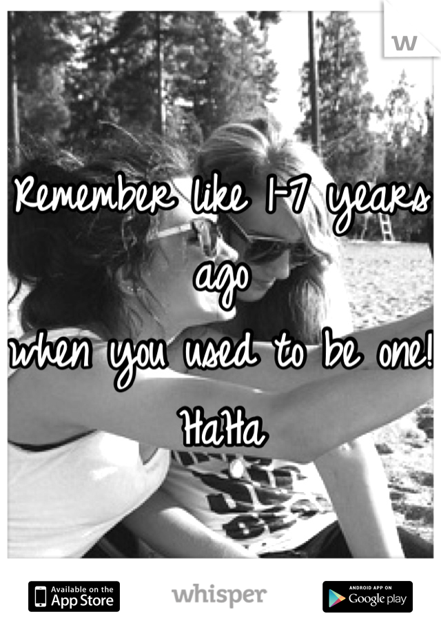Remember like 1-7 years ago
when you used to be one!
HaHa
