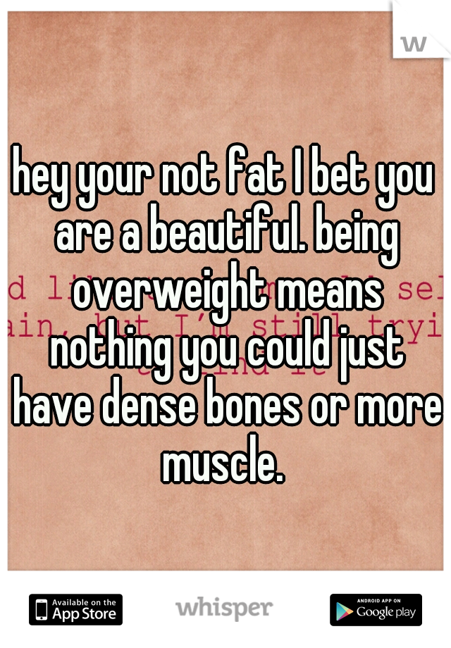 hey your not fat I bet you are a beautiful. being overweight means nothing you could just have dense bones or more muscle. 