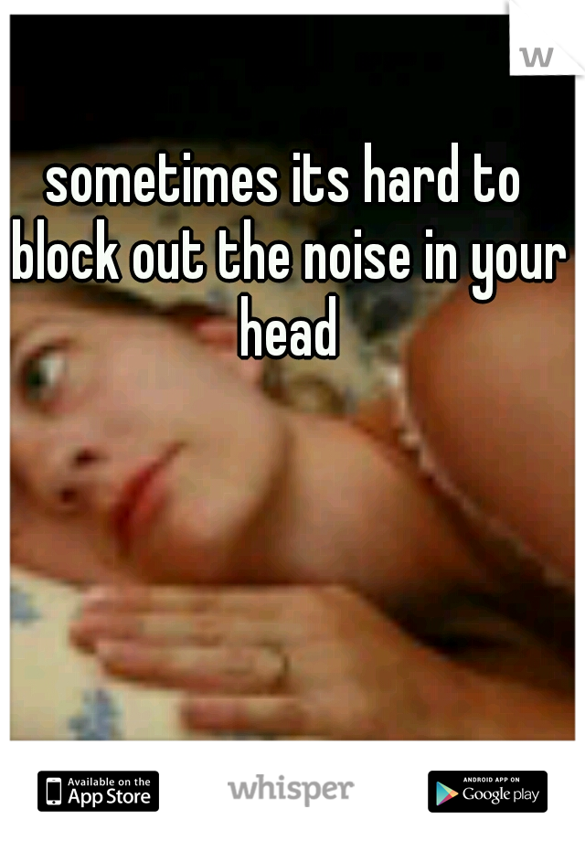 sometimes its hard to block out the noise in your head