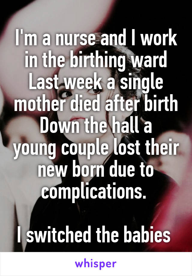 I'm a nurse and I work in the birthing ward
Last week a single mother died after birth
Down the hall a young couple lost their new born due to complications. 

I switched the babies 