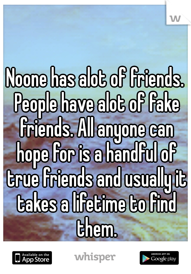 Noone has alot of friends. People have alot of fake friends. All anyone can hope for is a handful of true friends and usually it takes a lifetime to find them.