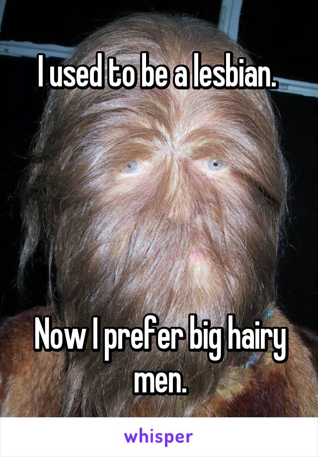 I used to be a lesbian. 





Now I prefer big hairy men.