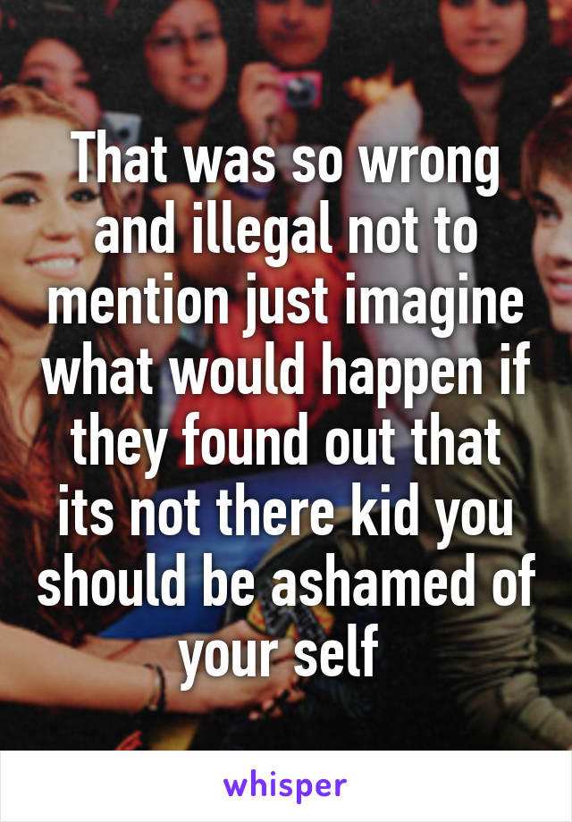 That was so wrong and illegal not to mention just imagine what would happen if they found out that its not there kid you should be ashamed of your self 