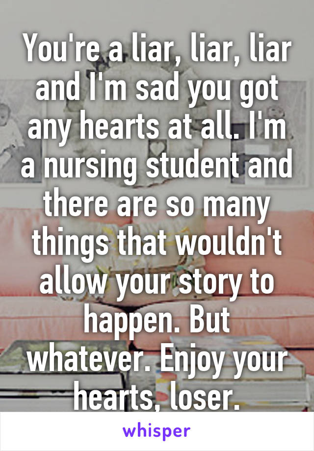 You're a liar, liar, liar and I'm sad you got any hearts at all. I'm a nursing student and there are so many things that wouldn't allow your story to happen. But whatever. Enjoy your hearts, loser.