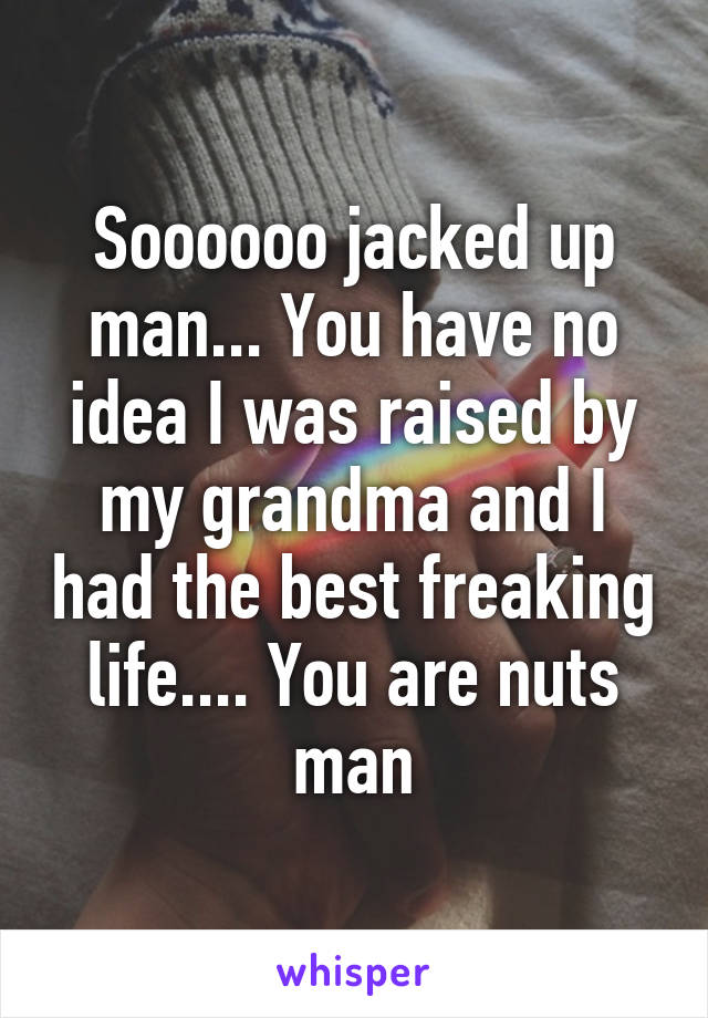 Soooooo jacked up man... You have no idea I was raised by my grandma and I had the best freaking life.... You are nuts man