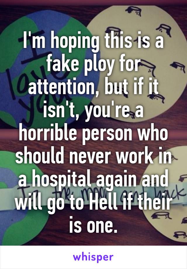 I'm hoping this is a fake ploy for attention, but if it isn't, you're a horrible person who should never work in a hospital again and will go to Hell if their is one.