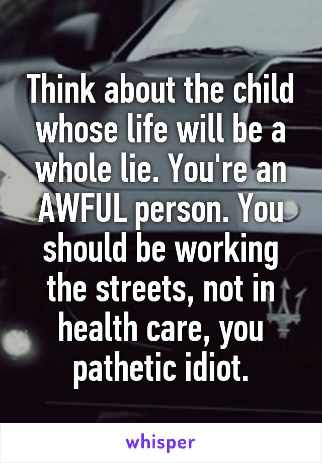 Think about the child whose life will be a whole lie. You're an AWFUL person. You should be working the streets, not in health care, you pathetic idiot.