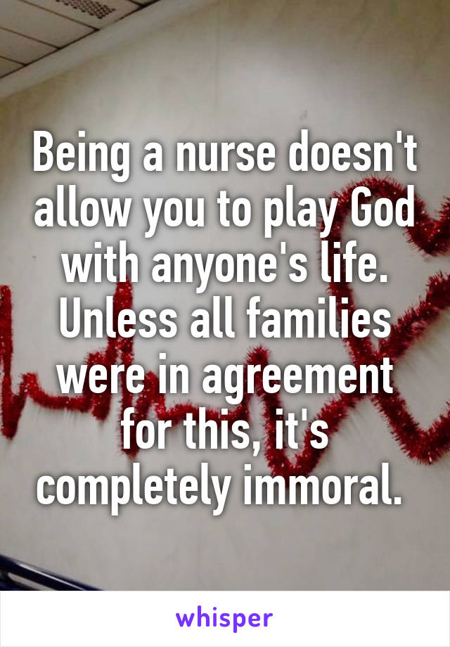 Being a nurse doesn't allow you to play God with anyone's life. Unless all families were in agreement for this, it's completely immoral. 