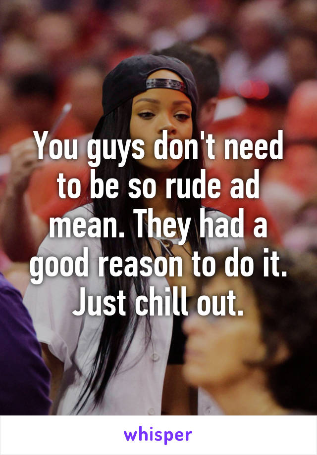 You guys don't need to be so rude ad mean. They had a good reason to do it. Just chill out.