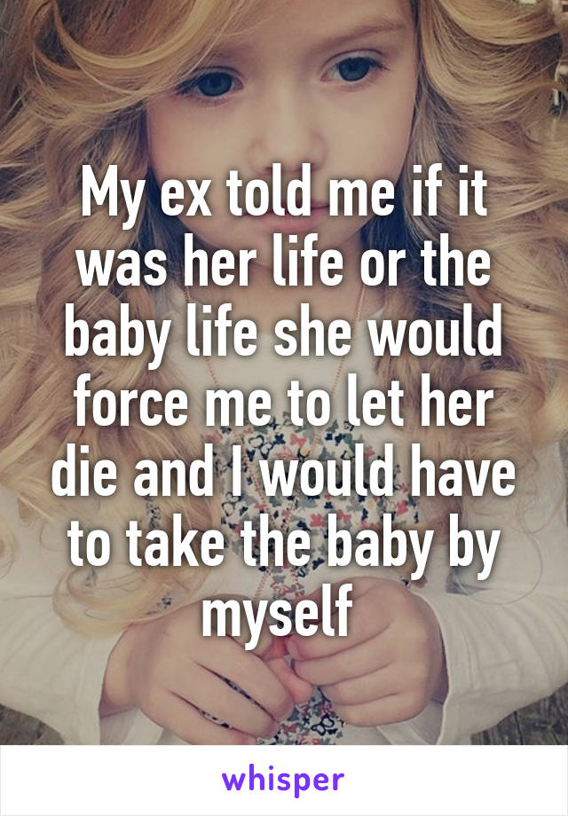 My ex told me if it was her life or the baby life she would force me to let her die and I would have to take the baby by myself 