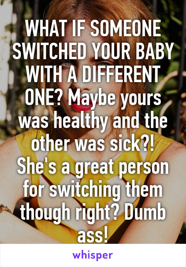 WHAT IF SOMEONE SWITCHED YOUR BABY WITH A DIFFERENT ONE? Maybe yours was healthy and the other was sick?! She's a great person for switching them though right? Dumb ass!