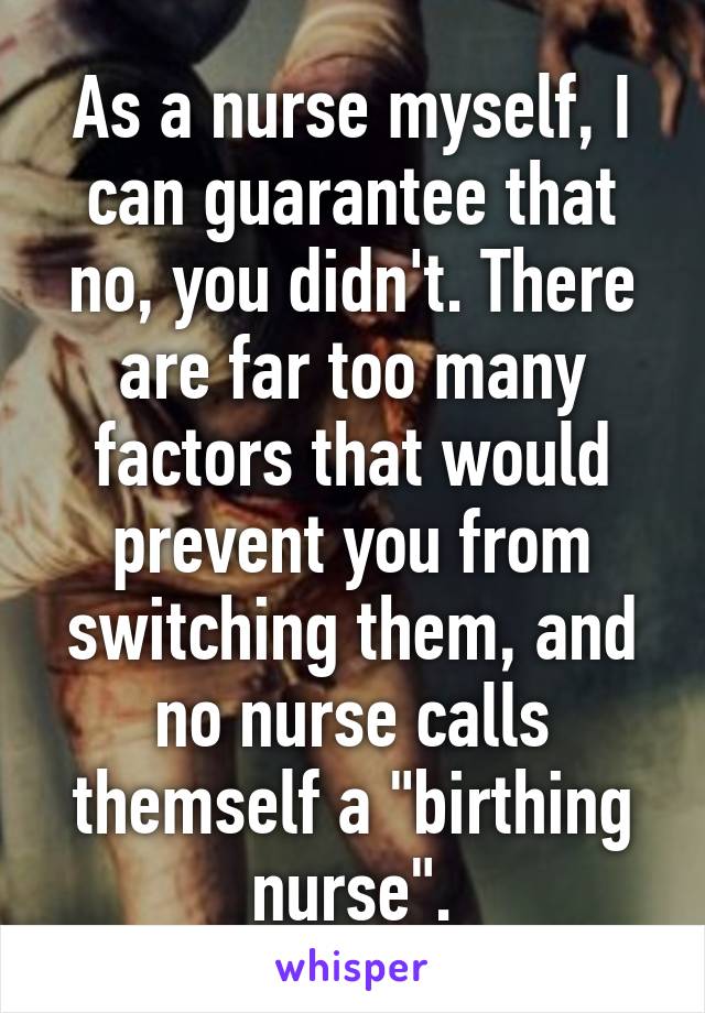 As a nurse myself, I can guarantee that no, you didn't. There are far too many factors that would prevent you from switching them, and no nurse calls themself a "birthing nurse".