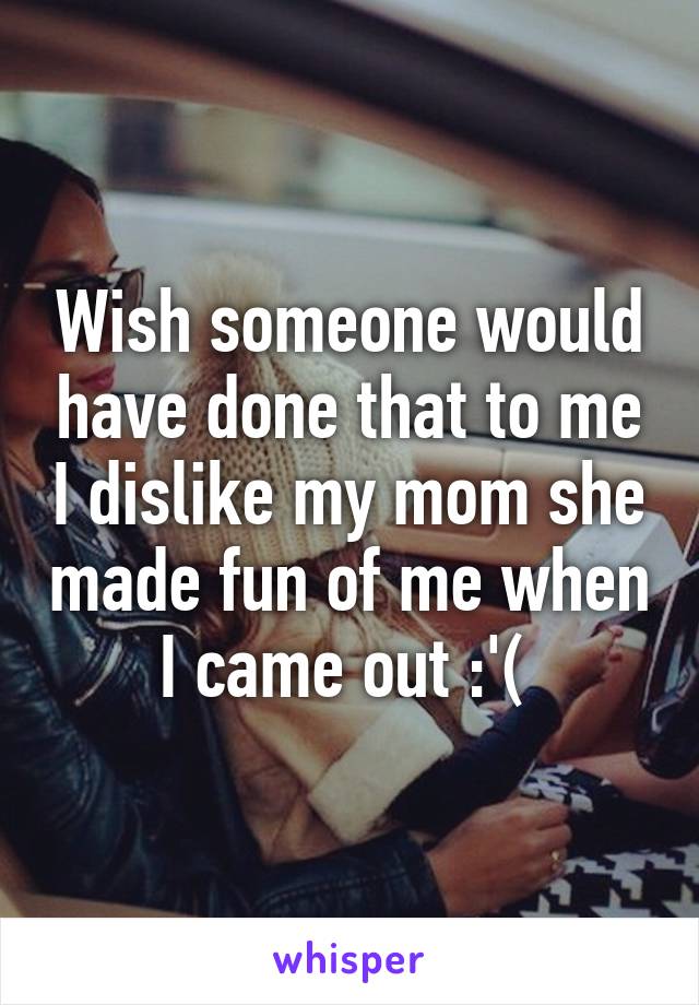 Wish someone would have done that to me I dislike my mom she made fun of me when I came out :'( 