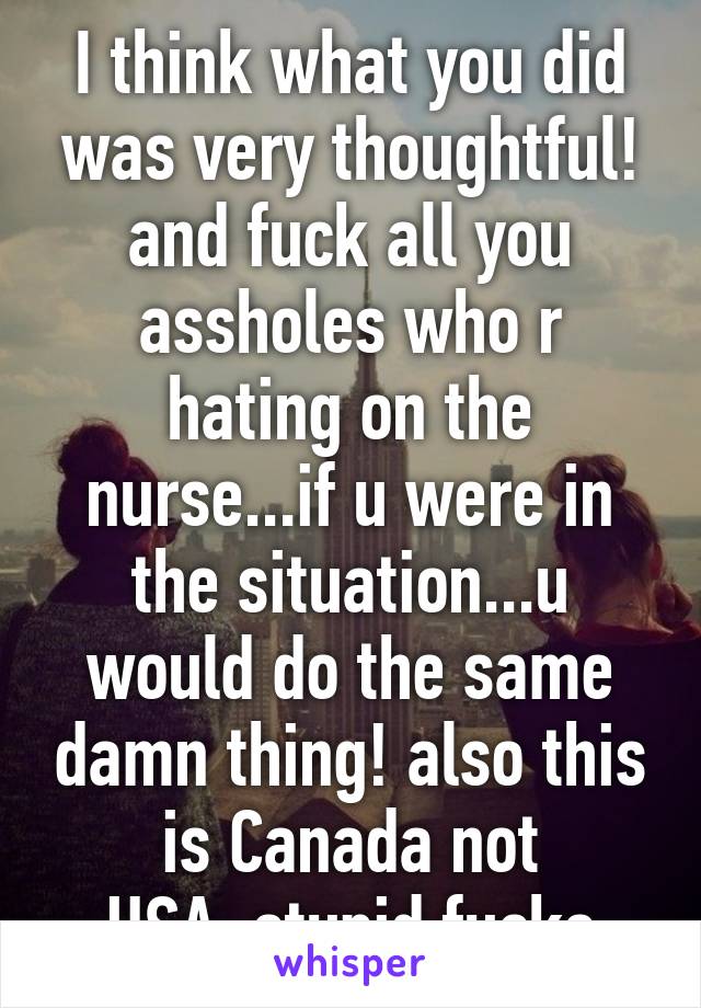 I think what you did was very thoughtful! and fuck all you assholes who r hating on the nurse...if u were in the situation...u would do the same damn thing! also this is Canada not USA..stupid fucks