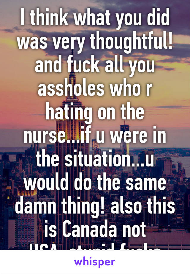 I think what you did was very thoughtful! and fuck all you assholes who r hating on the nurse...if u were in the situation...u would do the same damn thing! also this is Canada not USA..stupid fucks