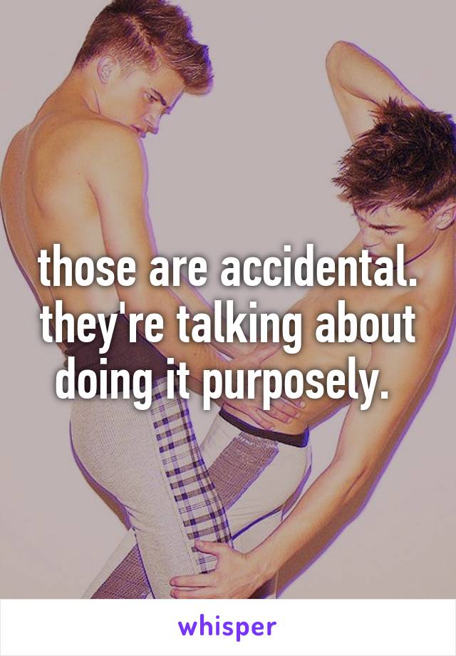 those are accidental. they're talking about doing it purposely. 