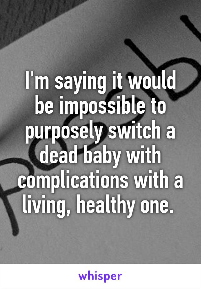 I'm saying it would be impossible to purposely switch a dead baby with complications with a living, healthy one. 